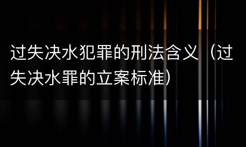 过失决水犯罪的刑法含义（过失决水罪的立案标准）