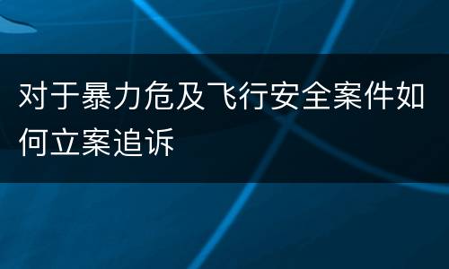 对于暴力危及飞行安全案件如何立案追诉