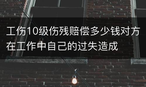 工伤10级伤残赔偿多少钱对方在工作中自己的过失造成