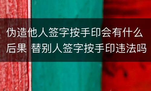 伪造他人签字按手印会有什么后果 替别人签字按手印违法吗