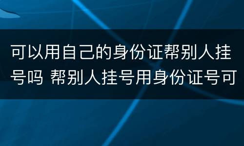 可以用自己的身份证帮别人挂号吗 帮别人挂号用身份证号可以吗
