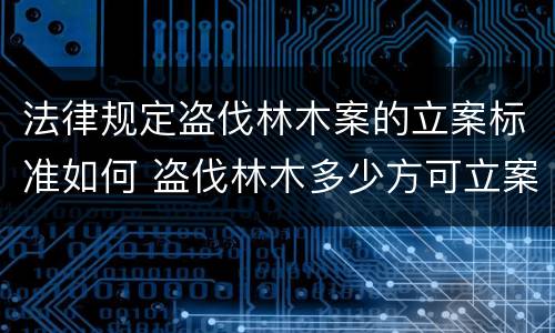 法律规定盗伐林木案的立案标准如何 盗伐林木多少方可立案