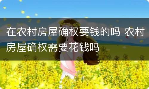 在农村房屋确权要钱的吗 农村房屋确权需要花钱吗
