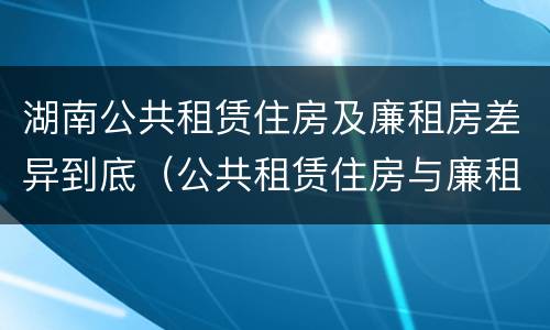 湖南公共租赁住房及廉租房差异到底（公共租赁住房与廉租房的区别）