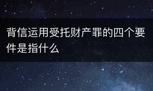 背信运用受托财产罪的四个要件是指什么