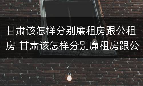 甘肃该怎样分别廉租房跟公租房 甘肃该怎样分别廉租房跟公租房呢
