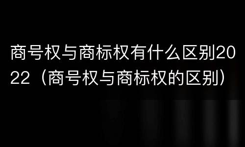 商号权与商标权有什么区别2022（商号权与商标权的区别）