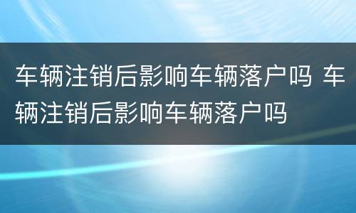 车辆注销后影响车辆落户吗 车辆注销后影响车辆落户吗
