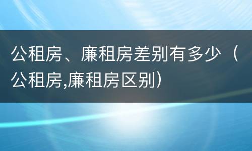 公租房、廉租房差别有多少（公租房,廉租房区别）