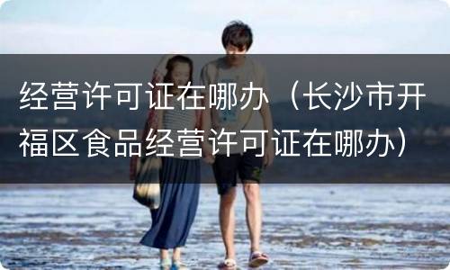 经营许可证在哪办（长沙市开福区食品经营许可证在哪办）