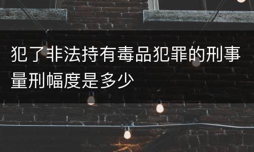 犯了非法持有毒品犯罪的刑事量刑幅度是多少