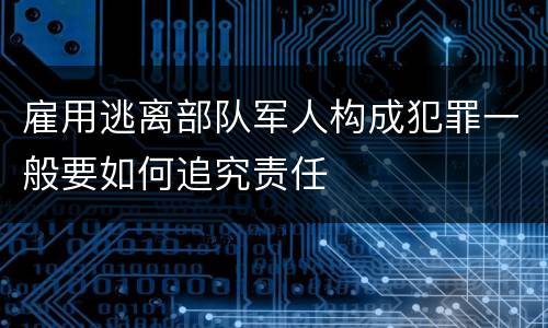 雇用逃离部队军人构成犯罪一般要如何追究责任