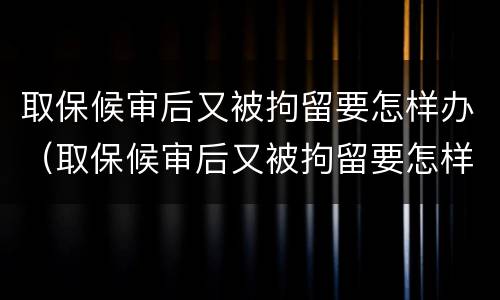 取保候审后又被拘留要怎样办（取保候审后又被拘留要怎样办呢）