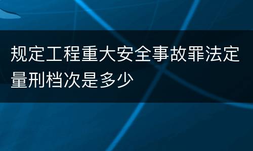 规定工程重大安全事故罪法定量刑档次是多少