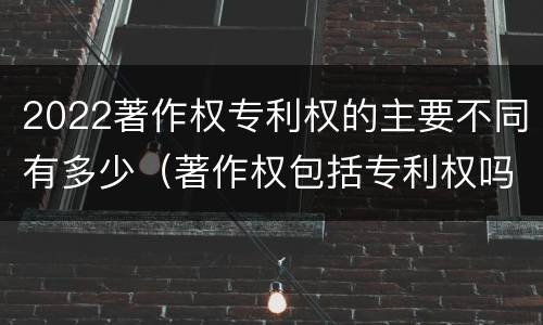 2022著作权专利权的主要不同有多少（著作权包括专利权吗）