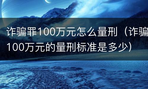 诈骗罪100万元怎么量刑（诈骗100万元的量刑标准是多少）