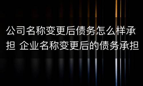 公司名称变更后债务怎么样承担 企业名称变更后的债务承担