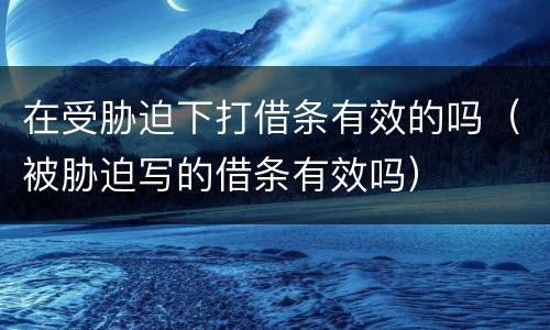 在受胁迫下打借条有效的吗（被胁迫写的借条有效吗）