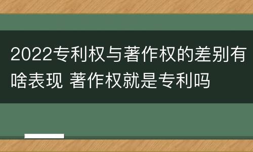 2022专利权与著作权的差别有啥表现 著作权就是专利吗