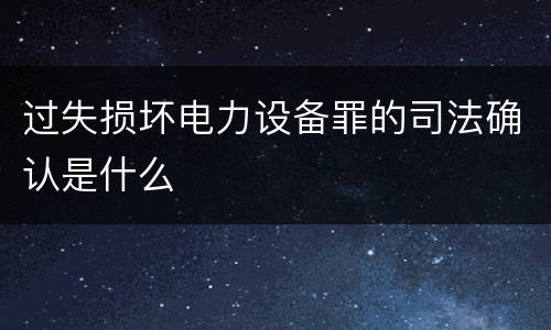 过失损坏电力设备罪的司法确认是什么