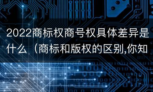 2022商标权商号权具体差异是什么（商标和版权的区别,你知道多少?）