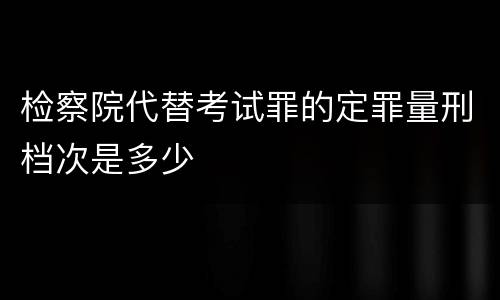 检察院代替考试罪的定罪量刑档次是多少