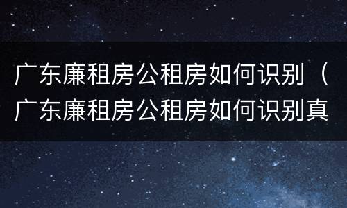 广东廉租房公租房如何识别（广东廉租房公租房如何识别真伪）