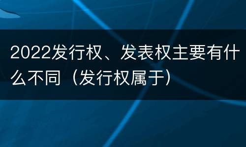 2022发行权、发表权主要有什么不同（发行权属于）