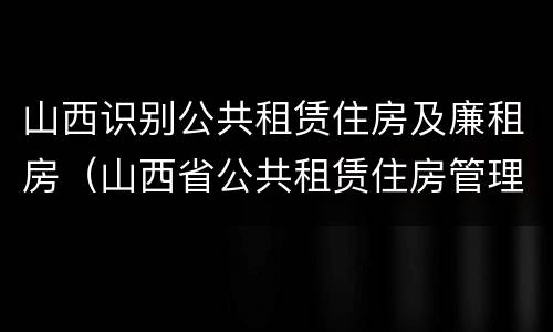 山西识别公共租赁住房及廉租房（山西省公共租赁住房管理办法）