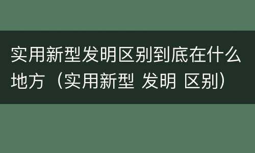 实用新型发明区别到底在什么地方（实用新型 发明 区别）