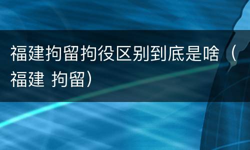 福建拘留拘役区别到底是啥（福建 拘留）