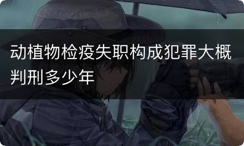 动植物检疫失职构成犯罪大概判刑多少年