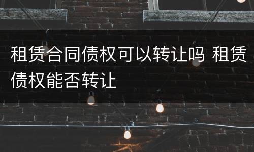 租赁合同债权可以转让吗 租赁债权能否转让