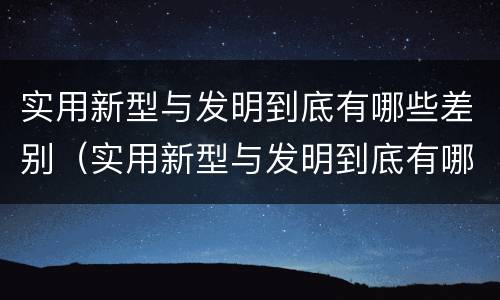 实用新型与发明到底有哪些差别（实用新型与发明到底有哪些差别呢）