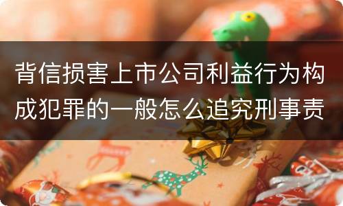 背信损害上市公司利益行为构成犯罪的一般怎么追究刑事责任