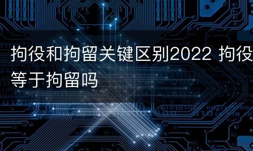 拘役和拘留关键区别2022 拘役等于拘留吗
