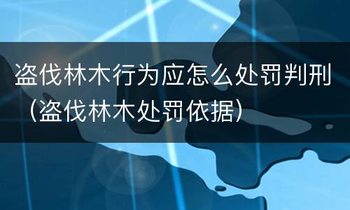 盗伐林木行为应怎么处罚判刑（盗伐林木处罚依据）