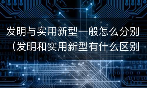 发明与实用新型一般怎么分别（发明和实用新型有什么区别）