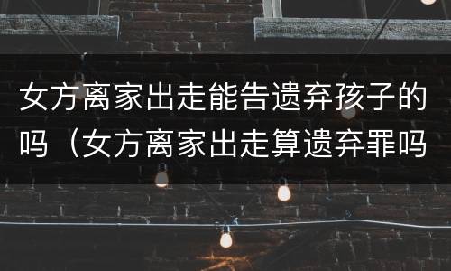 女方离家出走能告遗弃孩子的吗（女方离家出走算遗弃罪吗）