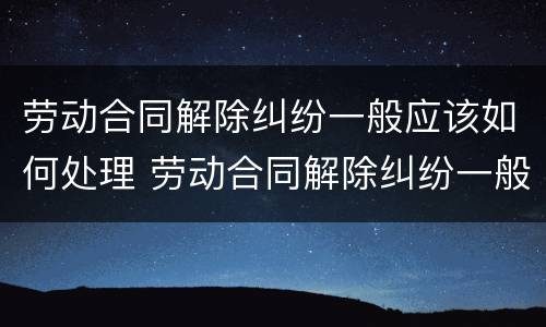 劳动合同解除纠纷一般应该如何处理 劳动合同解除纠纷一般应该如何处理好