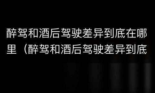 醉驾和酒后驾驶差异到底在哪里（醉驾和酒后驾驶差异到底在哪里呢）