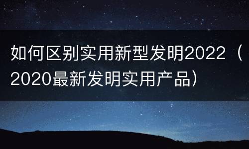 如何区别实用新型发明2022（2020最新发明实用产品）