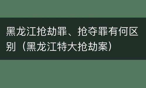 黑龙江抢劫罪、抢夺罪有何区别（黑龙江特大抢劫案）