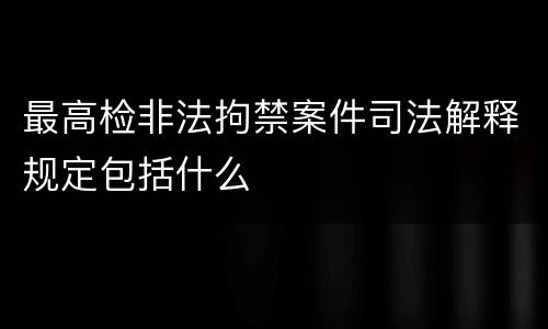 最高检非法拘禁案件司法解释规定包括什么