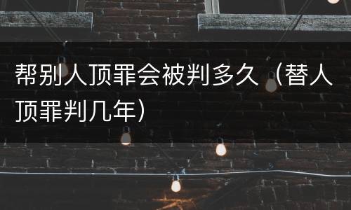 帮别人顶罪会被判多久（替人顶罪判几年）