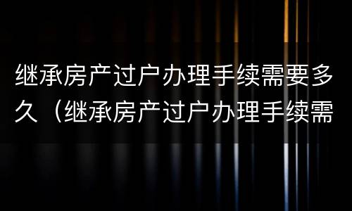 继承房产过户办理手续需要多久（继承房产过户办理手续需要多久能办好）