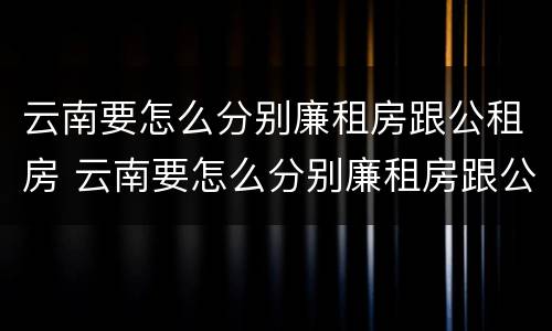云南要怎么分别廉租房跟公租房 云南要怎么分别廉租房跟公租房呢