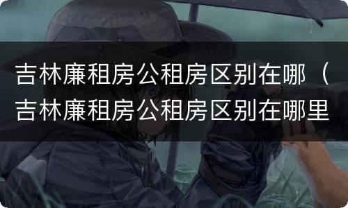吉林廉租房公租房区别在哪（吉林廉租房公租房区别在哪里）