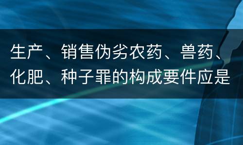 生产、销售伪劣农药、兽药、化肥、种子罪的构成要件应是什么