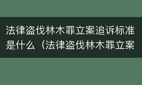 法律盗伐林木罪立案追诉标准是什么（法律盗伐林木罪立案追诉标准是什么呢）